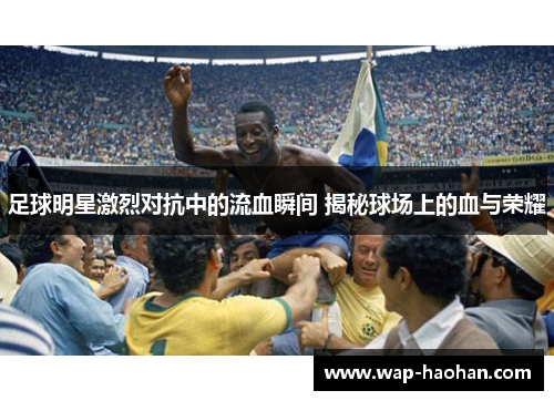 足球明星激烈对抗中的流血瞬间 揭秘球场上的血与荣耀 足球明星激烈对抗中的流血瞬间 揭秘球场上的血与荣耀