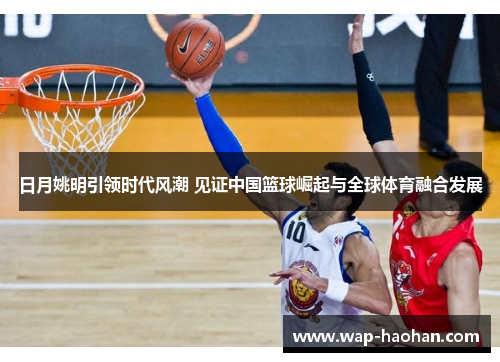 日月姚明引领时代风潮 见证中国篮球崛起与全球体育融合发展 日月姚明引领时代风潮 见证中国篮球崛起与全球体育融合发展