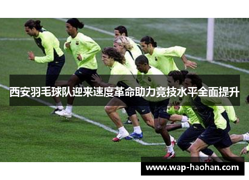 西安羽毛球队迎来速度革命助力竞技水平全面提升