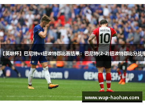 【英联杯】巴尼特vs纽波特郡比赛结果:巴尼特(2-2)纽波特郡比分战报 【英联杯】巴尼特vs纽波特郡比赛结果:巴尼特(2-2)纽波特郡比分战报